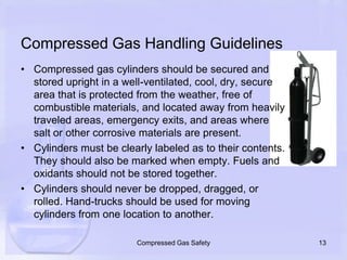 Compressed Gas Handling GuidelinesCompressed gas cylinders should be secured and stored upright in a well-ventilated, cool, dry, secure area that is protected from the weather, free of combustible materials, and located away from heavily traveled areas, emergency exits, and areas where salt or other corrosive materials are present. Cylinders must be clearly labeled as to their contents. They should also be marked when empty. Fuels and oxidants should not be stored together.Cylinders should never be dropped, dragged, or rolled. Hand-trucks should be used for moving cylinders from one location to another.13Compressed Gas Safety