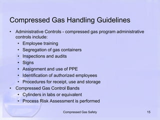 Compressed Gas Handling GuidelinesAdministrative Controls - compressed gas program administrative controls include:Employee trainingSegregation of gas containersInspections and auditsSignsAssignment and use of PPEIdentification of authorized employeesProcedures for receipt, use and storageCompressed Gas Control BandsCylinders in labs or equivalentProcess Risk Assessment is performed15Compressed Gas Safety