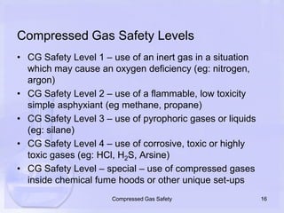 Compressed Gas Safety LevelsCG Safety Level 1 – use of an inert gas in a situation which may cause an oxygen deficiency (eg: nitrogen, argon)CG Safety Level 2 – use of a flammable, low toxicity simple asphyxiant (eg methane, propane)CG Safety Level 3 – use of pyrophoric gases or liquids (eg: silane)CG Safety Level 4 – use of corrosive, toxic or highly toxic gases (eg: HCl, H2S, Arsine)CG Safety Level – special – use of compressed gases inside chemical fume hoods or other unique set-ups16Compressed Gas Safety