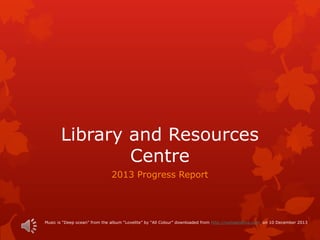 Library and Resources
Centre
2013 Progress Report
Music is “Deep ocean” from the album “Lovelite” by “All Colour” downloaded from http://comeandlive.com on 10 December 2013
 