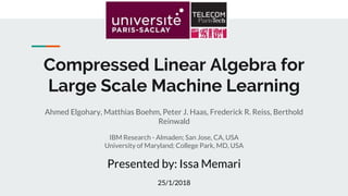 Compressed Linear Algebra for
Large Scale Machine Learning
Ahmed Elgohary, Matthias Boehm, Peter J. Haas, Frederick R. Reiss, Berthold
Reinwald
IBM Research - Almaden; San Jose, CA, USA
University of Maryland; College Park, MD, USA
Presented by: Issa Memari
25/1/2018
 