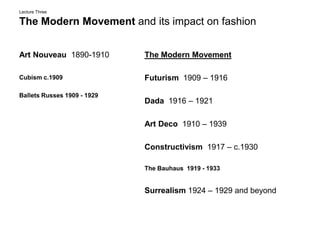 Lecture ThreeThe Modern Movement and its impact on fashion Art Nouveau  1890-1910 Cubism c.1909 Ballets Russes 1909 - 1929 The Modern Movement Futurism  1909 – 1916  Dada  1916 – 1921 Art Deco  1910 – 1939 Constructivism  1917 – c.1930 The Bauhaus  1919 - 1933 Surrealism 1924 – 1929 and beyond    