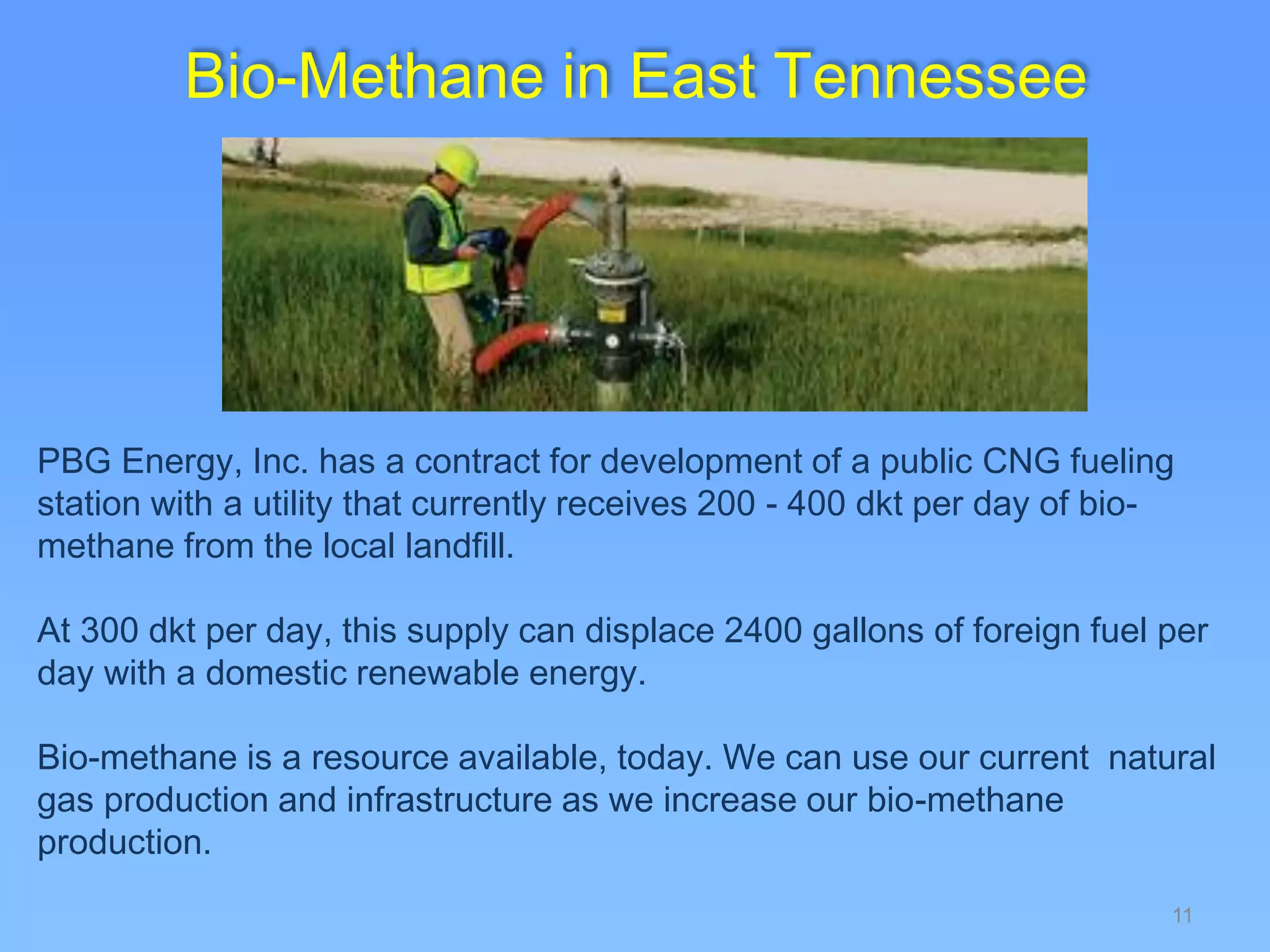 11
Bio-Methane in East Tennessee
PBG Energy, Inc. has a contract for development of a public CNG fueling
station with a utility that currently receives 200 - 400 dkt per day of bio-
methane from the local landfill.
At 300 dkt per day, this supply can displace 2400 gallons of foreign fuel per
day with a domestic renewable energy.
Bio-methane is a resource available, today. We can use our current natural
gas production and infrastructure as we increase our bio-methane
production.
 