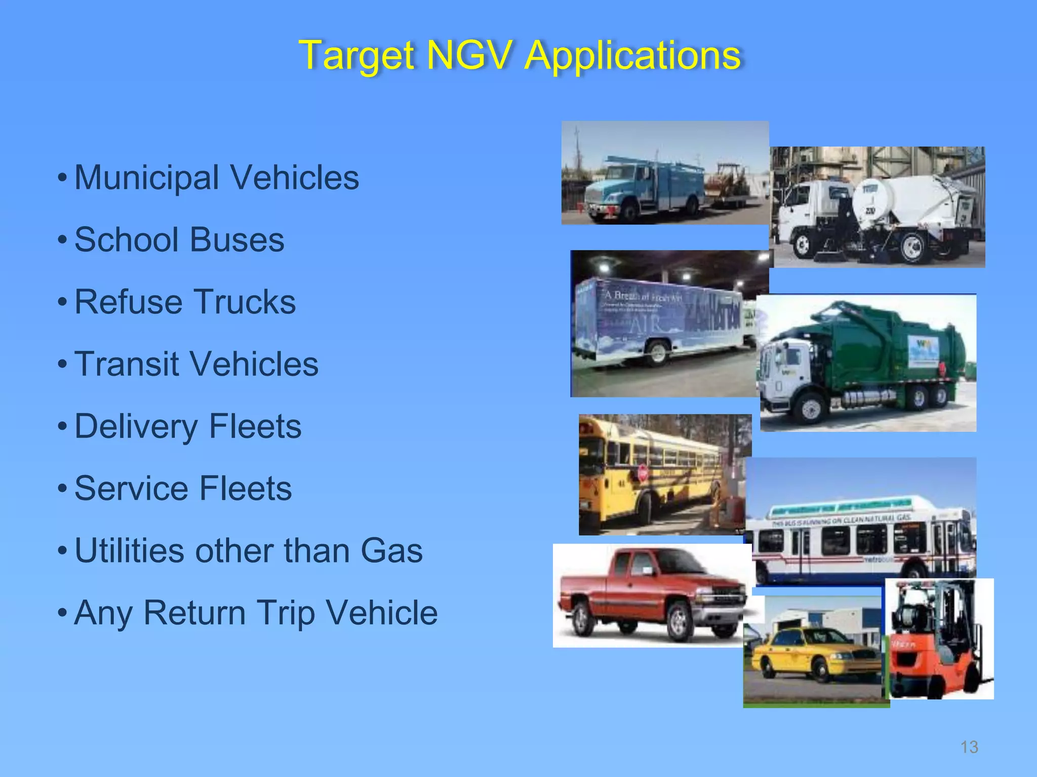 13
Target NGV Applications
• Municipal Vehicles
• School Buses
• Refuse Trucks
• Transit Vehicles
• Delivery Fleets
• Service Fleets
• Utilities other than Gas
• Any Return Trip Vehicle
 