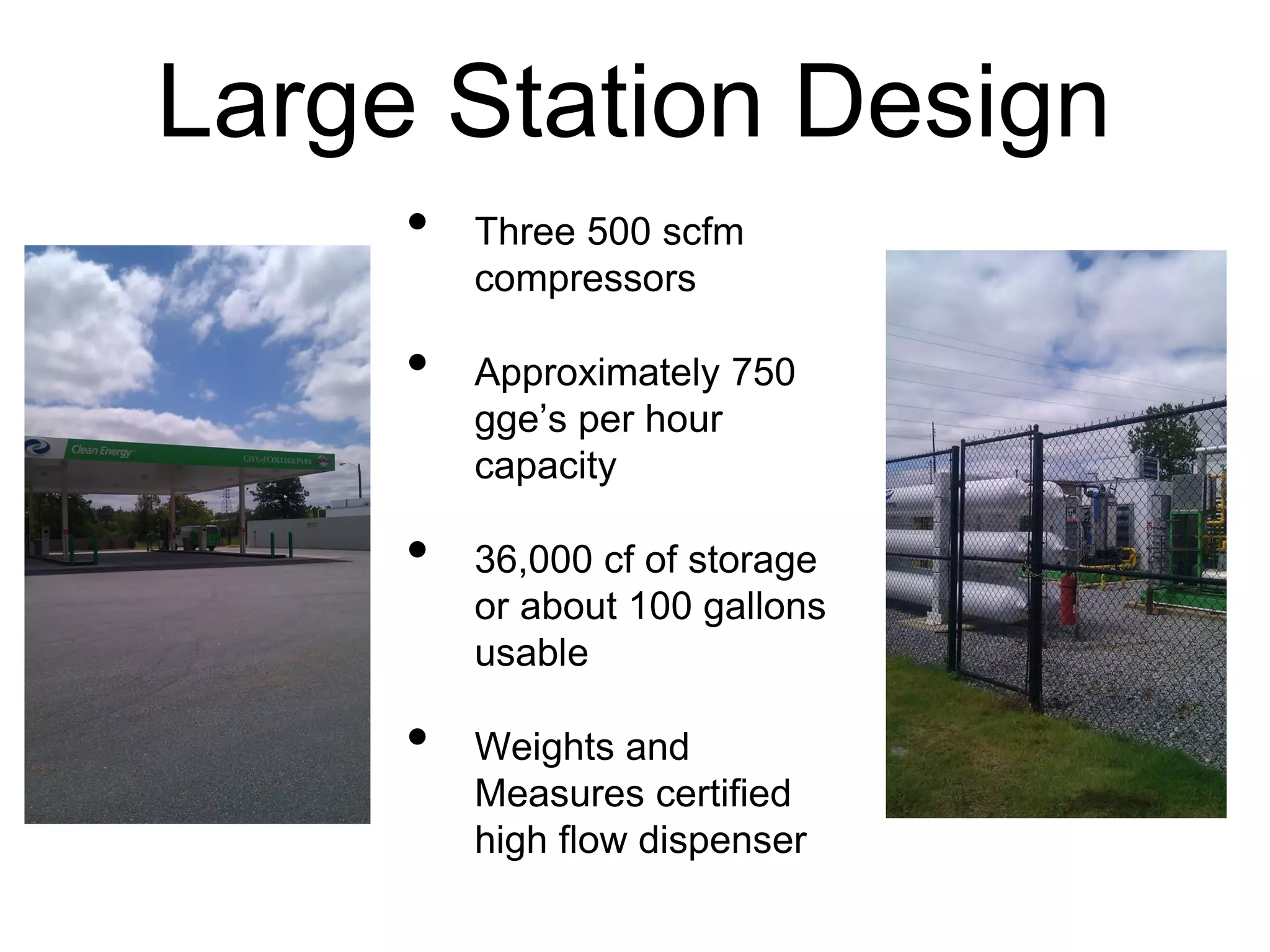 Large Station Design
• Three 500 scfm
compressors
• Approximately 750
gge’s per hour
capacity
• 36,000 cf of storage
or about 100 gallons
usable
• Weights and
Measures certified
high flow dispenser
 