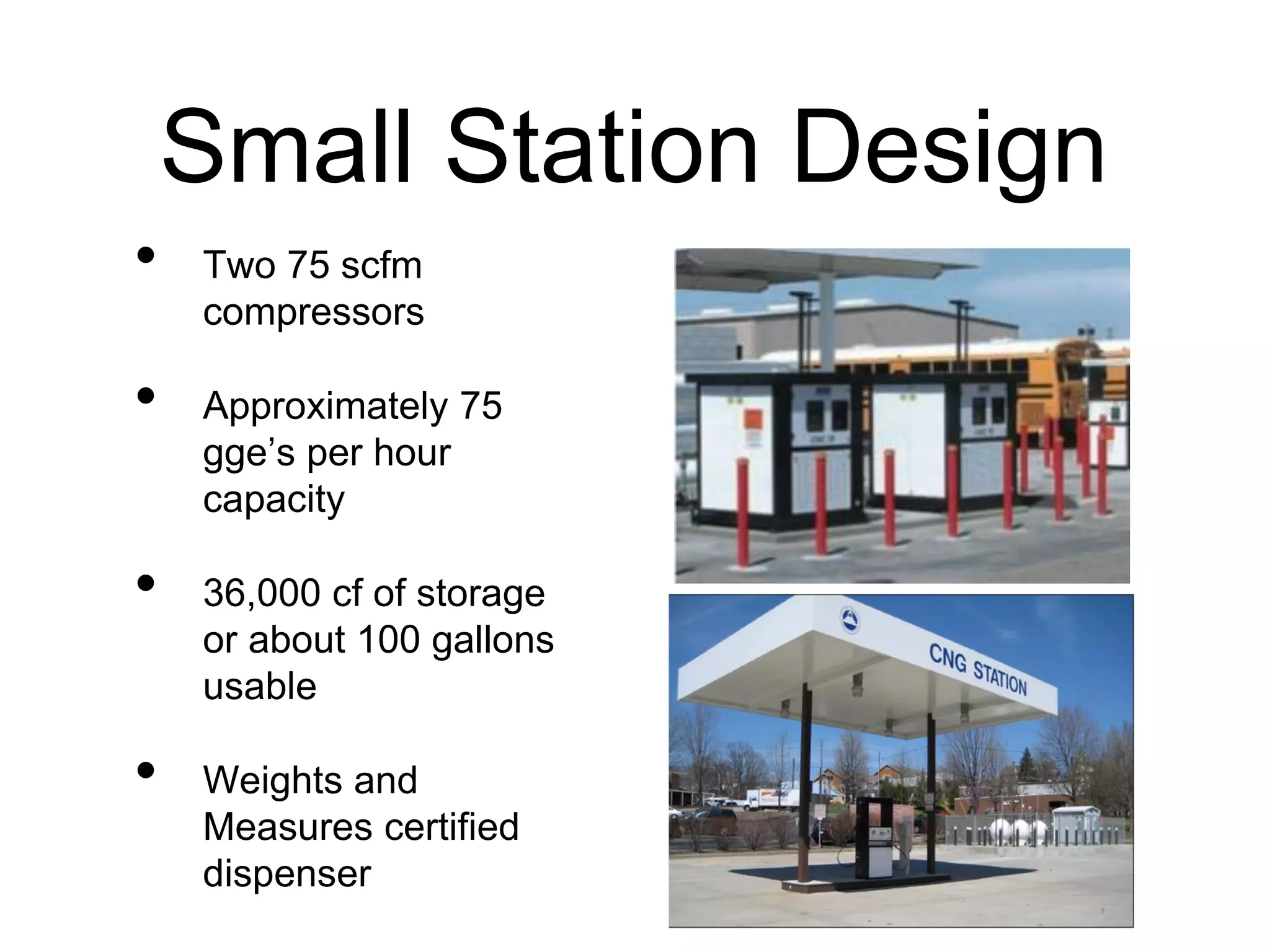 Small Station Design
• Two 75 scfm
compressors
• Approximately 75
gge’s per hour
capacity
• 36,000 cf of storage
or about 100 gallons
usable
• Weights and
Measures certified
dispenser
 