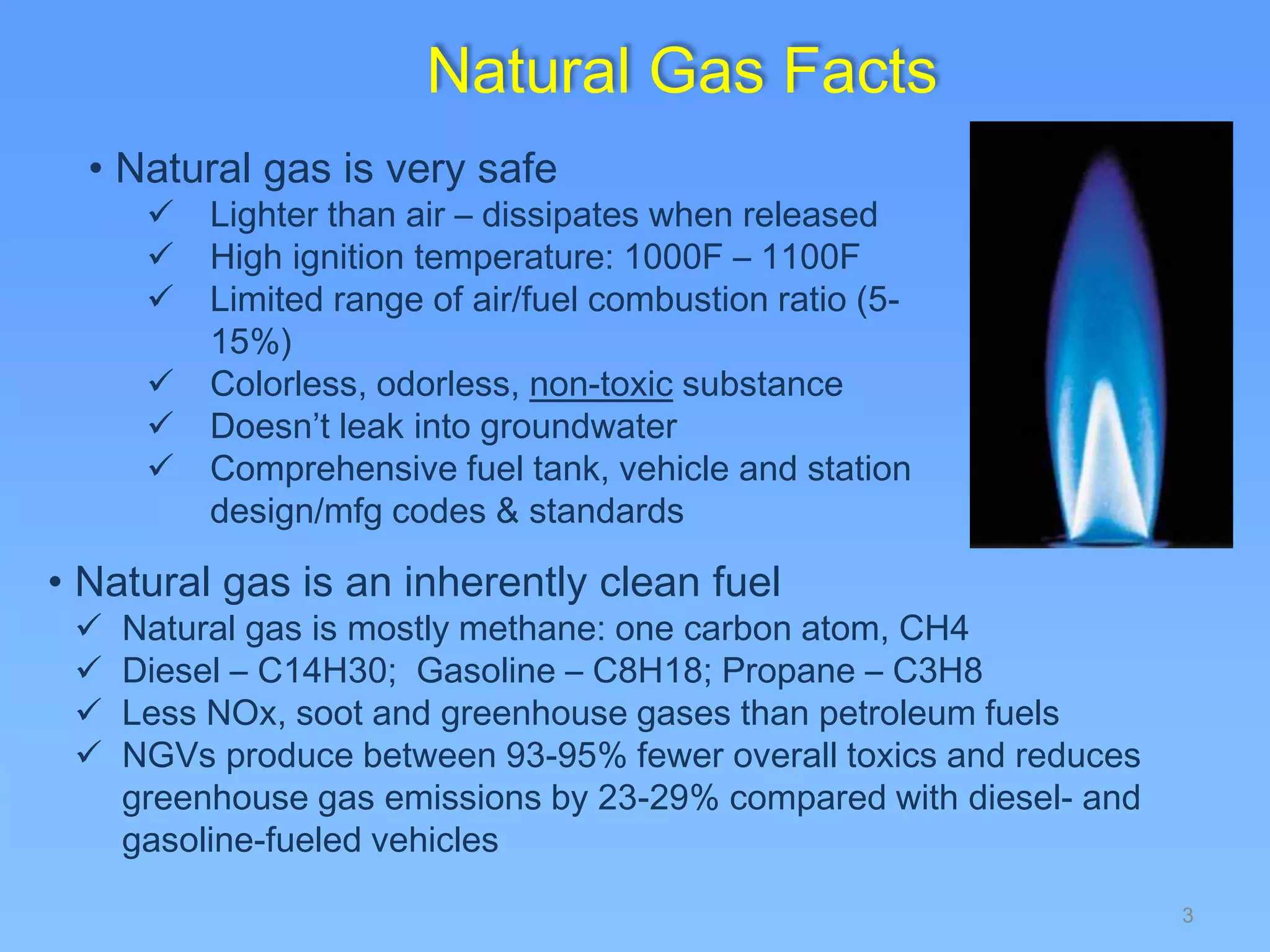 3
Natural Gas Facts
• Natural gas is very safe
 Lighter than air – dissipates when released
 High ignition temperature: 1000F – 1100F
 Limited range of air/fuel combustion ratio (5-
15%)
 Colorless, odorless, non-toxic substance
 Doesn’t leak into groundwater
 Comprehensive fuel tank, vehicle and station
design/mfg codes & standards
• Natural gas is an inherently clean fuel
 Natural gas is mostly methane: one carbon atom, CH4
 Diesel – C14H30; Gasoline – C8H18; Propane – C3H8
 Less NOx, soot and greenhouse gases than petroleum fuels
 NGVs produce between 93-95% fewer overall toxics and reduces
greenhouse gas emissions by 23-29% compared with diesel- and
gasoline-fueled vehicles
 