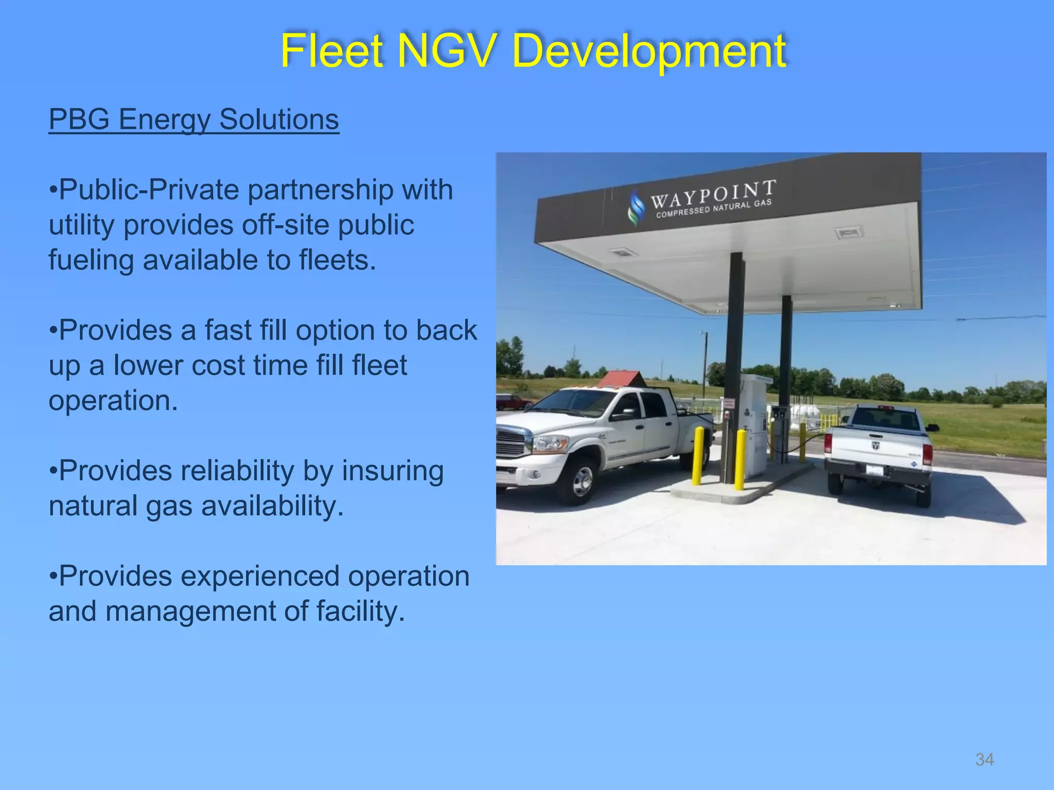 34
PBG Energy Solutions
•Public-Private partnership with
utility provides off-site public
fueling available to fleets.
•Provides a fast fill option to back
up a lower cost time fill fleet
operation.
•Provides reliability by insuring
natural gas availability.
•Provides experienced operation
and management of facility.
Fleet NGV Development
 