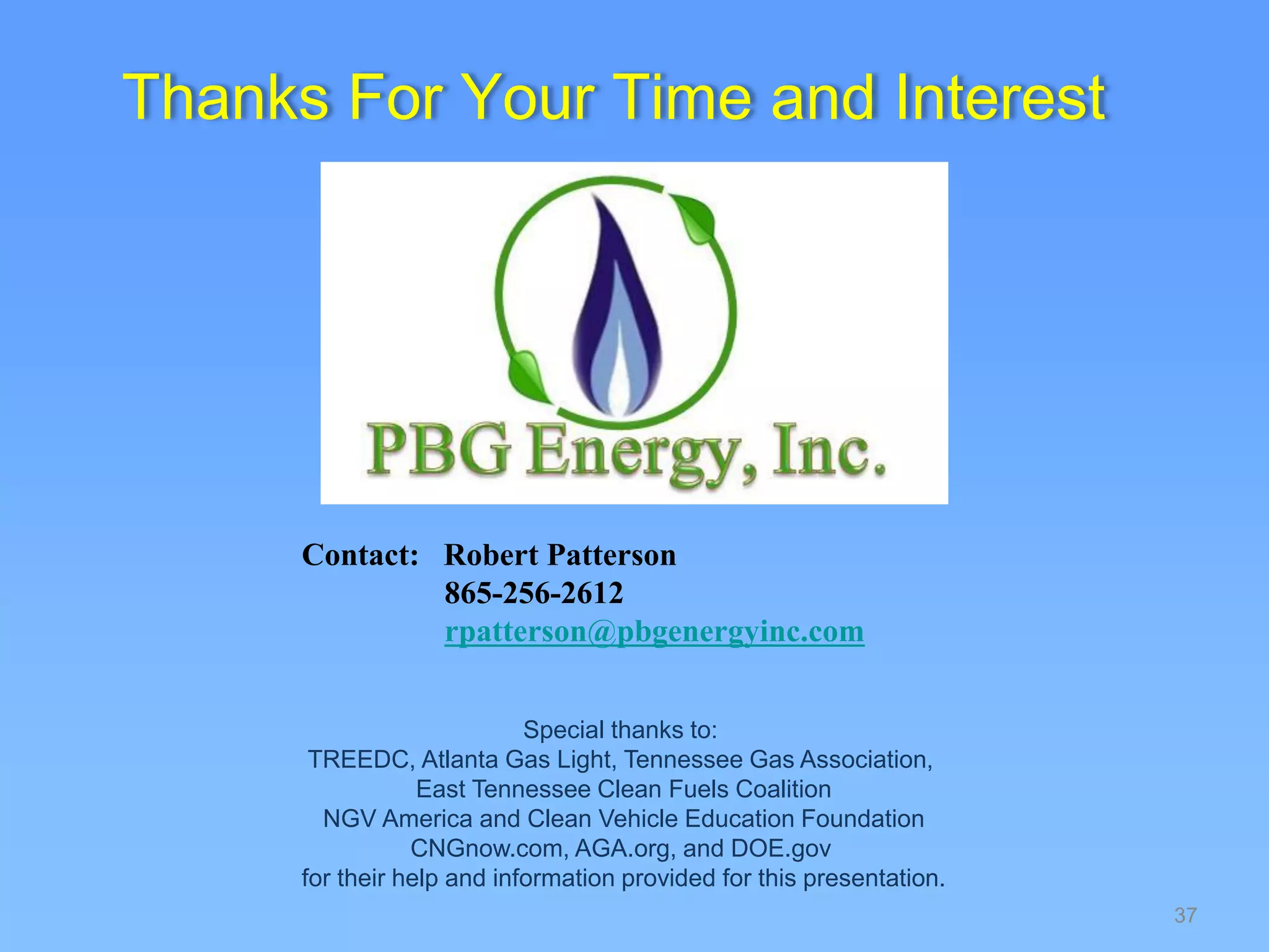 37
Special thanks to:
TREEDC, Atlanta Gas Light, Tennessee Gas Association,
East Tennessee Clean Fuels Coalition
NGV America and Clean Vehicle Education Foundation
CNGnow.com, AGA.org, and DOE.gov
for their help and information provided for this presentation.
Thanks For Your Time and Interest
Contact: Robert Patterson
865-256-2612
rpatterson@pbgenergyinc.com
 
