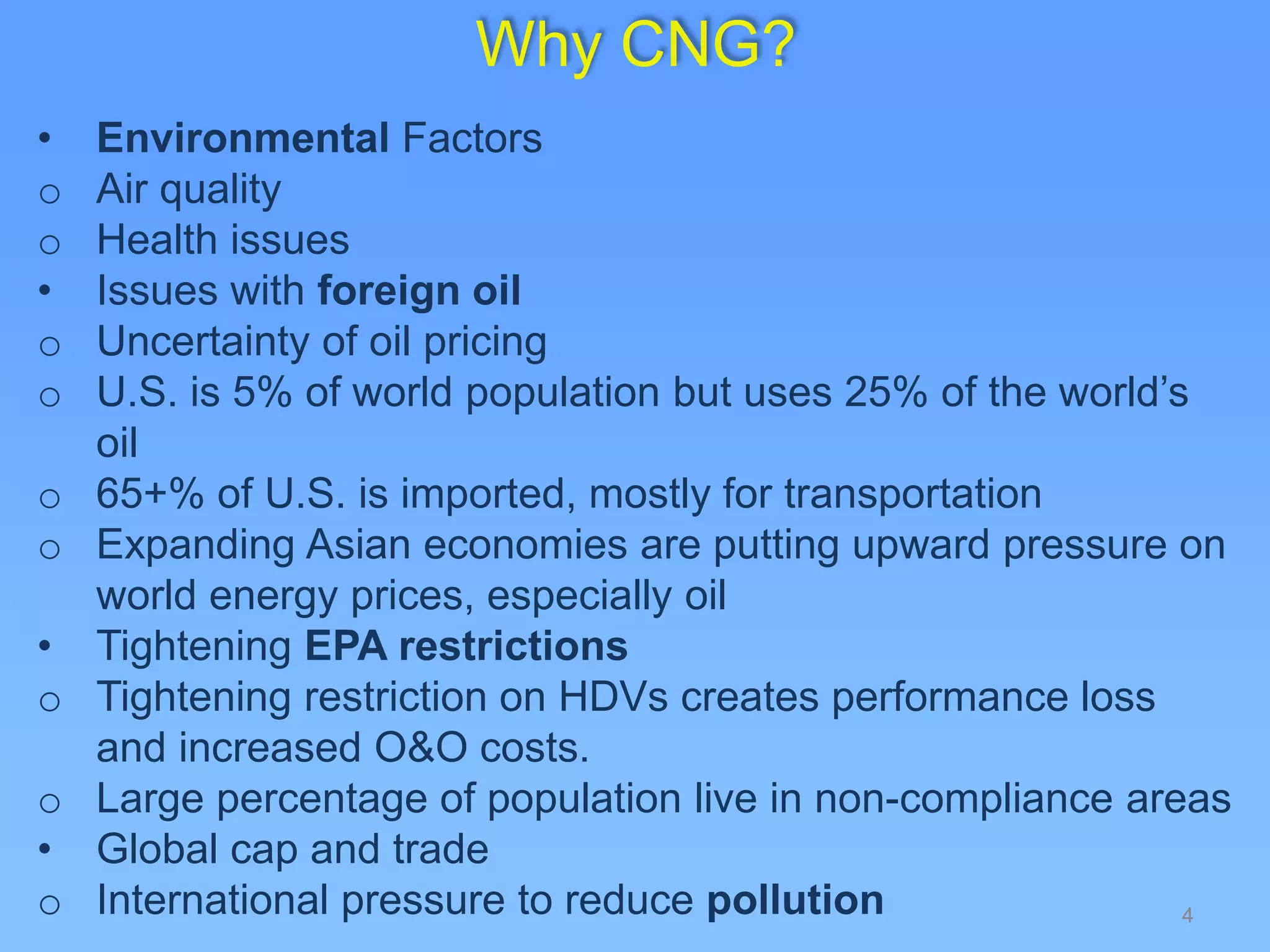 4
Why CNG?
• Environmental Factors
o Air quality
o Health issues
• Issues with foreign oil
o Uncertainty of oil pricing
o U.S. is 5% of world population but uses 25% of the world’s
oil
o 65+% of U.S. is imported, mostly for transportation
o Expanding Asian economies are putting upward pressure on
world energy prices, especially oil
• Tightening EPA restrictions
o Tightening restriction on HDVs creates performance loss
and increased O&O costs.
o Large percentage of population live in non-compliance areas
• Global cap and trade
o International pressure to reduce pollution
 