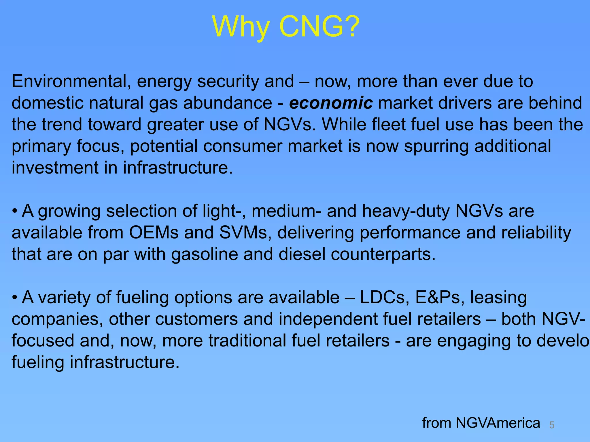 5
Environmental, energy security and – now, more than ever due to
domestic natural gas abundance - economic market drivers are behind
the trend toward greater use of NGVs. While fleet fuel use has been the
primary focus, potential consumer market is now spurring additional
investment in infrastructure.
• A growing selection of light-, medium- and heavy-duty NGVs are
available from OEMs and SVMs, delivering performance and reliability
that are on par with gasoline and diesel counterparts.
• A variety of fueling options are available – LDCs, E&Ps, leasing
companies, other customers and independent fuel retailers – both NGV-
focused and, now, more traditional fuel retailers - are engaging to develop
fueling infrastructure.
from NGVAmerica
Why CNG?
 