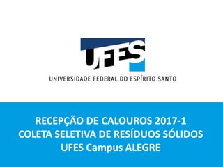 RECEPÇÃO DE CALOUROS 2017-1
COLETA SELETIVA DE RESÍDUOS SÓLIDOS
UFES Campus ALEGRE
 