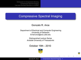 Introduction to Compressive Sensing
        Compressive Spectral Imaging
Low-rank Anomaly Recovery in (CASSI)




     Compressive Spectral Imaging

                         Gonzalo R. Arce

        Department of Electrical and Computer Engineering
                     University of Delaware
                   Email:arce@ece.udel.edu

                     Distinguished Lecture Series
                  Aristotle University of Thessaloniki


                      October 19th - 2010




                     Gonzalo R. Arce    Compressive Spectral Imaging -1
 
