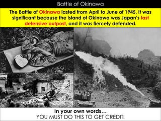 Battle of Okinawa
The Battle of Okinawa lasted from April to June of 1945. It was
significant because the island of Okinawa was Japan’s last
defensive outpost, and it was fiercely defended.
In your own words…
YOU MUST DO THIS TO GET CREDIT!
 