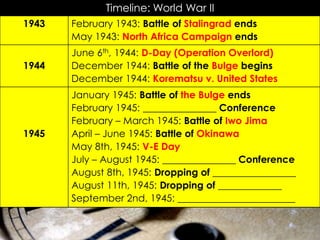 Timeline: World War II
June 6th, 1944: D-Day (Operation Overlord)
December 1944: Battle of the Bulge begins
December 1944: Korematsu v. United States
1944
February 1943: Battle of Stalingrad ends
May 1943: North Africa Campaign ends
1943
January 1945: Battle of the Bulge ends
February 1945: _______________ Conference
February – March 1945: Battle of Iwo Jima
April – June 1945: Battle of Okinawa
May 8th, 1945: V-E Day
July – August 1945: _______________ Conference
August 8th, 1945: Dropping of _________________
August 11th, 1945: Dropping of _____________
September 2nd, 1945: ________________________
1945
 
