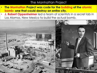 The Manhattan Project
• The Manhattan Project was code for the building of the atomic
bomb- one that could destroy an entire city.
• J. Robert Oppenheimer led a team of scientists in a secret lab in
Los Alamos, New Mexico to build the actual bomb.
 