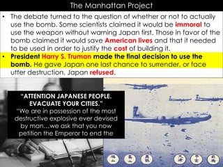 The Manhattan Project
• The debate turned to the question of whether or not to actually
use the bomb. Some scientists claimed it would be immoral to
use the weapon without warning Japan first. Those in favor of the
bomb claimed it would save American lives and that it needed
to be used in order to justify the cost of building it.
• President Harry S. Truman made the final decision to use the
bomb. He gave Japan one last chance to surrender, or face
utter destruction. Japan refused.
In your own words…
YOU MUST DO THIS TO GET CREDIT!
“ATTENTION JAPANESE PEOPLE.
EVACUATE YOUR CITIES.”
“We are in possession of the most
destructive explosive ever devised
by man…we ask that you now
petition the Emperor to end the
war.”
 
