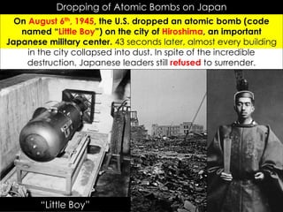 Dropping of Atomic Bombs on Japan
On August 6th, 1945, the U.S. dropped an atomic bomb (code
named “Little Boy”) on the city of Hiroshima, an important
Japanese military center. 43 seconds later, almost every building
in the city collapsed into dust. In spite of the incredible
destruction, Japanese leaders still refused to surrender.
“Little Boy”
 
