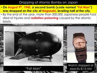 Dropping of Atomic Bombs on Japan
• On August 9th, 1945, a second bomb (code named “Fat Man”)
was dropped on the city of Nagasaki, leveling half of the city.
• By the end of the year, more than 200,000 Japanese people had
died of injuries and radiation poisoning caused by the atomic
blasts.
Watch stopped at
exactly 8:15 AM“Fat Man”
 