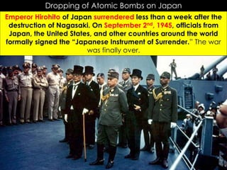 r
Dropping of Atomic Bombs on Japan
Emperor Hirohito of Japan surrendered less than a week after the
destruction of Nagasaki. On September 2nd, 1945, officials from
Japan, the United States, and other countries around the world
formally signed the “Japanese Instrument of Surrender.” The war
was finally over.
 