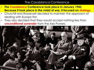 The Casablanca Conference
• The Casablanca Conference took place in January 1943.
Because it took place in the midst of war, it focused on strategy.
• Churchill and Roosevelt decided to maintain the approach of
dealing with Europe first.
• They also decided that they would accept nothing less than
unconditional surrender from the Axis Powers.
 