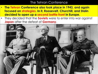 The Tehran Conference
• The Tehran Conference also took place in 1943, and again
focused on strategies. In it, Roosevelt, Churchill, and Stalin
decided to open up a second battle front in Europe.
• They decided that the Soviets were to enter into war against
Japan after the defeat of Germany.
 