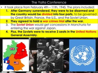 The Yalta Conference
• It took place from February 4th – 11th, 1945. The plans included:
1. After Germany surrendered, they were to be disarmed and
the country would be divided into four parts, to be governed
by Great Britain, France, the U.S., and the Soviet Union.
2. They agreed to hold a war crimes trial after the war.
3. The Soviet Union would get concessions in Manchuria for
entering the war against Japan.
4. Plus, the Soviets were to receive 3 seats in the United Nations
General Assembly.
 