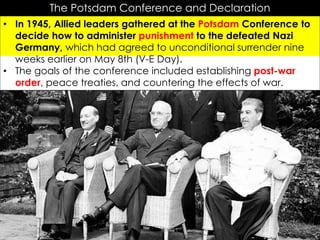 r
The Potsdam Conference and Declaration
• In 1945, Allied leaders gathered at the Potsdam Conference to
decide how to administer punishment to the defeated Nazi
Germany, which had agreed to unconditional surrender nine
weeks earlier on May 8th (V-E Day).
• The goals of the conference included establishing post-war
order, peace treaties, and countering the effects of war.
 