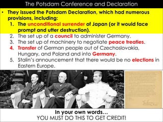 r
The Potsdam Conference and Declaration
• They issued the Potsdam Declaration, which had numerous
provisions, including:
1. The unconditional surrender of Japan (or it would face
prompt and utter destruction).
2. The set up of a council to administer Germany.
3. The set up of machinery to negotiate peace treaties.
4. Transfer of German people out of Czechoslovakia,
Hungary, and Poland and into Germany.
5. Stalin’s announcement that there would be no elections in
Eastern Europe.
In your own words…
YOU MUST DO THIS TO GET CREDIT!
 