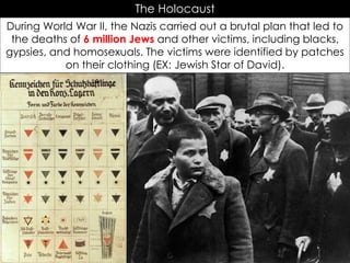 The Holocaust
During World War II, the Nazis carried out a brutal plan that led to
the deaths of 6 million Jews and other victims, including blacks,
gypsies, and homosexuals. The victims were identified by patches
on their clothing (EX: Jewish Star of David).
 