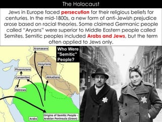 The Holocaust
Jews in Europe faced persecution for their religious beliefs for
centuries. In the mid-1800s, a new form of anti-Jewish prejudice
arose based on racial theories. Some claimed Germanic people
called “Aryans” were superior to Middle Eastern people called
Semites. Semitic peoples included Arabs and Jews, but the term
often applied to Jews only.
 