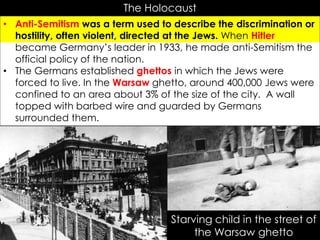 r
The Holocaust
• Anti-Semitism was a term used to describe the discrimination or
hostility, often violent, directed at the Jews. When Hitler
became Germany’s leader in 1933, he made anti-Semitism the
official policy of the nation.
• The Germans established ghettos in which the Jews were
forced to live. In the Warsaw ghetto, around 400,000 Jews were
confined to an area about 3% of the size of the city. A wall
topped with barbed wire and guarded by Germans
surrounded them.
Starving child in the street of
the Warsaw ghetto
 