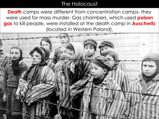 The Holocaust
Death camps were different from concentration camps- they
were used for mass murder. Gas chambers, which used poison
gas to kill people, were installed at the death camp in Auschwitz
(located in Western Poland).
 