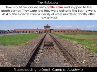 Tracks leading to Death Camp at Auschwitz
The Holocaust
Jews would be loaded onto cattle trains and shipped to the
death camps. They were told they were going to The East to work.
At 4 of the 6 death camps, nearly all were murdered shortly after
they arrived.
 