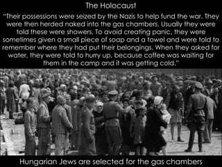 The Holocaust
Hungarian Jews are selected for the gas chambers
“Their possessions were seized by the Nazis to help fund the war. They
were then herded naked into the gas chambers. Usually they were
told these were showers. To avoid creating panic, they were
sometimes given a small piece of soap and a towel and were told to
remember where they had put their belongings. When they asked for
water, they were told to hurry up, because coffee was waiting for
them in the camp and it was getting cold.”
 