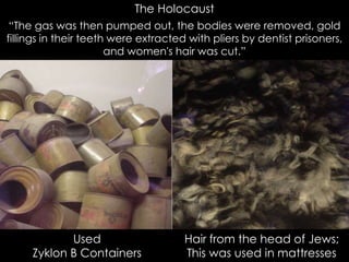 The Holocaust
Used
Zyklon B Containers
Hair from the head of Jews;
This was used in mattresses
“The gas was then pumped out, the bodies were removed, gold
fillings in their teeth were extracted with pliers by dentist prisoners,
and women's hair was cut.”
 