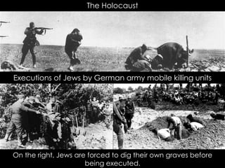 The Holocaust
Executions of Jews by German army mobile killing units
On the right, Jews are forced to dig their own graves before
being executed.
 