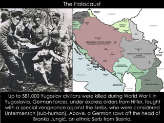 The Holocaust
Up to 581,000 Yugoslav civilians were killed during World War II in
Yugoslavia. German forces, under express orders from Hitler, fought
with a special vengeance against the Serbs, who were considered
Untermensch (sub-human). Above, a German saws off the head of
Branko Jungić, an ethnic Serb from Bosnia.
 