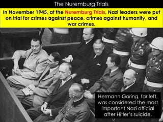 The Nuremburg Trials
In November 1945, at the Nuremburg Trials, Nazi leaders were put
on trial for crimes against peace, crimes against humanity, and
war crimes.
Hermann Goring, far left,
was considered the most
important Nazi official
after Hitler’s suicide.
 