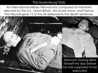 The Nuremburg Trials
An International Military Tribunal was composed of members
selected by the U.S., Great Britain, the Soviet Union, and France.
The tribunal gave 12 of the 24 defendants the death sentence.
Hermann Goring killed
himself the day before
he was supposed to be
executed.
 