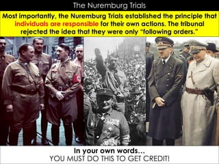 The Nuremburg Trials
Most importantly, the Nuremburg Trials established the principle that
individuals are responsible for their own actions. The tribunal
rejected the idea that they were only “following orders.”
Hitler and Goring
In your own words…
YOU MUST DO THIS TO GET CREDIT!
 