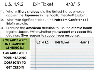 U.S. 4.9.2 Exit Ticket 4/8/15
U.S. 4.9.2 Exit Ticket 4/8/15
1. What military strategy did the United States employ
against the Japanese in the Pacific Theater? Explain.
2. What was significant about the Potsdam Conference?
Briefly explain.
3. Examine the American decision to use the atomic bomb
against Japan. Write whether you support or oppose this
decision. Give reasons to support your response.
YOU MUST WRITE
YOUR HEADING
CORRECTLY TO
GET CREDIT!
YOU MUST WRITE
IN COMPLETE
SENTENCES!
 