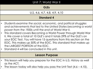 U.S. 4.6, 4.7, 4.8, 4.9, 4.10
Unit 7: World War II
• Students examine the social, economic, and political struggles
and achievements that led to the United States becoming a world
power from the 1920s until the end of World War II.
• This standard covers Becoming a World Power through World War
II. We cover a total of 10 GLE’s and it totals 29% of the GLE’s on
your EOC Test. You will have 15 questions from this section on the
EOC. This makes up 30% of the EOC. This standard that makes up
the LARGEST PORTION of the EOC.
• Standard 4 will be concluded in this unit.
GLEs
Standard 4
• This lesson will help you prepare for the EOC in U.S. History as well
as the ACT.
• The lesson today will also help you pass the Unit Test (4.6 – 4.10).
Lesson Purpose
 