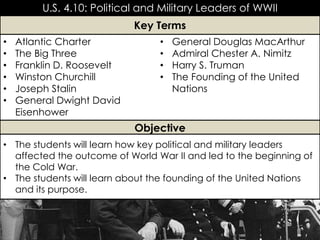 U.S. 4.10: Political and Military Leaders of WWII
• Atlantic Charter
• The Big Three
• Franklin D. Roosevelt
• Winston Churchill
• Joseph Stalin
• General Dwight David
Eisenhower
• General Douglas MacArthur
• Admiral Chester A. Nimitz
• Harry S. Truman
• The Founding of the United
Nations
Key Terms
Objective
• The students will learn how key political and military leaders
affected the outcome of World War II and led to the beginning of
the Cold War.
• The students will learn about the founding of the United Nations
and its purpose.
 