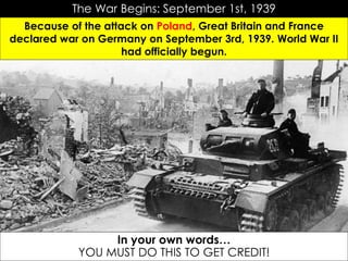 The War Begins: September 1st, 1939
Because of the attack on Poland, Great Britain and France
declared war on Germany on September 3rd, 1939. World War II
had officially begun.
In your own words…
YOU MUST DO THIS TO GET CREDIT!
 