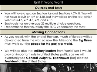 Unit 7: World War II
• As you recall, with the end of the war, much of Europe will be
devastated from the war, so now the Allies and the Big Three
must work out the peace for the post war world.
• We will see also that military leaders from World War II would
play an important role in United States politics as we will
eventually see General Dwight D. Eisenhower (Ike) elected
President of the United States.
Making Connections
• You will have a quiz on Section 4.6 and Sections 4.7/4.8. You will
not have a quiz on 4.9 or 4.10, but they will be on the test, which
will assess 4.6, 4.7, 4.8, 4.9, and 4.10.
• Each quiz has on average 25 multiple choice questions.
• I recommend that you study the EOC Vocabulary the most.
Quizzes and Tests
 