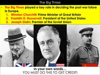 The Big Three
• The Big Three played a key role in deciding the post war future
in Europe.
1. Winston Churchill: Prime Minister of Great Britain
2. Franklin D. Roosevelt: President of the United States
3. Joseph Stalin: Premier of the Soviet Union
In your own words…
YOU MUST DO THIS TO GET CREDIT!
 