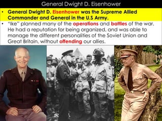 General Dwight D. Eisenhower
• General Dwight D. Eisenhower was the Supreme Allied
Commander and General in the U.S Army.
• “Ike” planned many of the operations and battles of the war.
He had a reputation for being organized, and was able to
manage the different personalities of the Soviet Union and
Great Britain, without offending our allies.
 