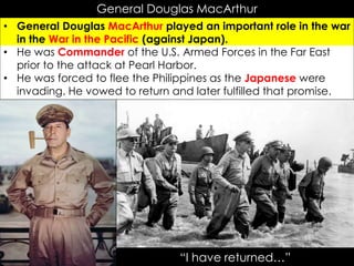 General Douglas MacArthur
• General Douglas MacArthur played an important role in the war
in the War in the Pacific (against Japan).
• He was Commander of the U.S. Armed Forces in the Far East
prior to the attack at Pearl Harbor.
• He was forced to flee the Philippines as the Japanese were
invading. He vowed to return and later fulfilled that promise.
“I have returned…”
 