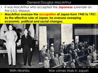 General Douglas MacArthur
• It was MacArthur who accepted the Japanese surrender on
the U.S.S. Missouri.
• MacArthur oversaw the occupation of Japan from 1945 to 1951.
As the effective ruler of Japan, he oversaw sweeping
economic, political and social changes.
With Hirohito War crimes trials in Japan
 